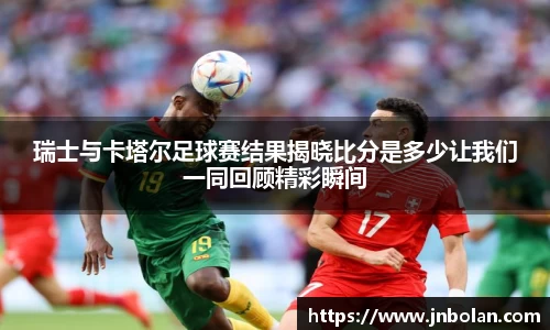 瑞士与卡塔尔足球赛结果揭晓比分是多少让我们一同回顾精彩瞬间