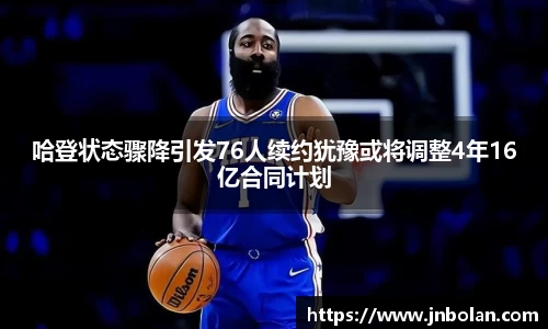 哈登状态骤降引发76人续约犹豫或将调整4年16亿合同计划